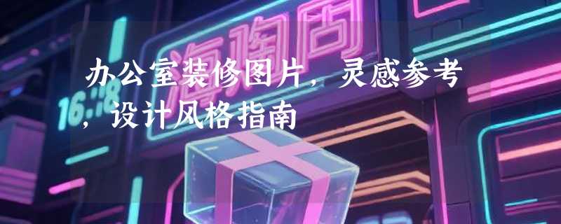办公室装修图片，灵感参考，设计风格指南