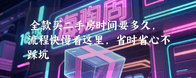 全款买二手房时间要多久，流程快慢看这里，省时省心不踩坑