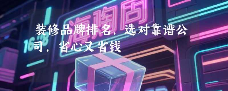 装修品牌排名，选对靠谱公司，省心又省钱