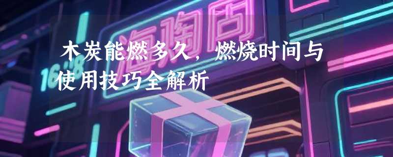木炭能燃多久，燃烧时间与使用技巧全解析