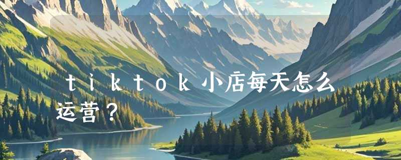 tiktok小店每天怎么运营？