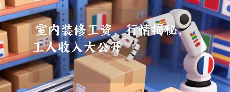 室内装修工资，行情揭秘，工人收入大公开