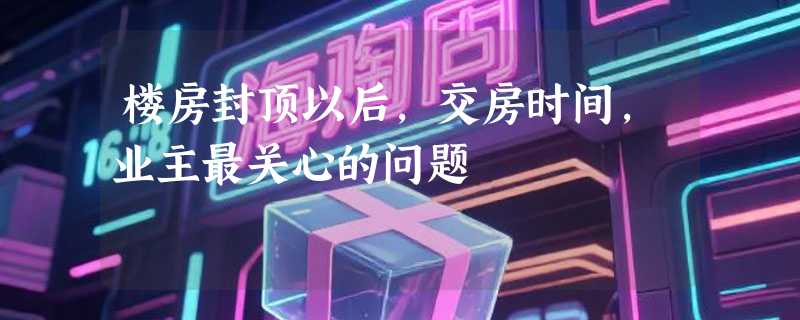 楼房封顶以后，交房时间，业主最关心的问题