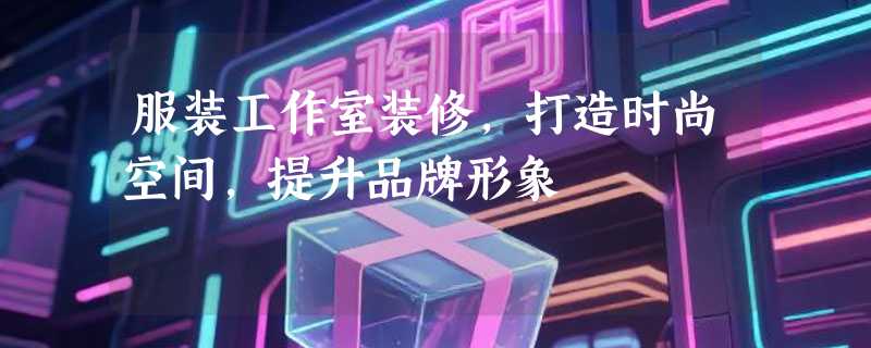 服装工作室装修，打造时尚空间，提升品牌形象