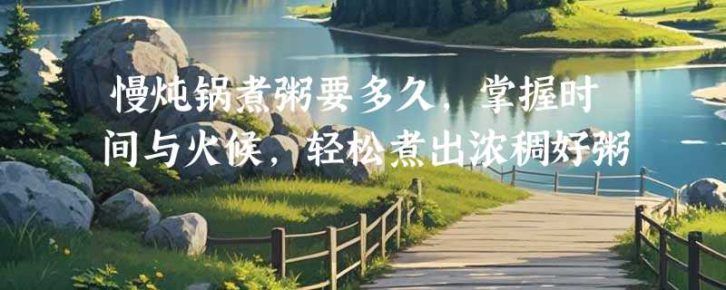慢炖锅煮粥要多久，掌握时间与火候，轻松煮出浓稠好粥