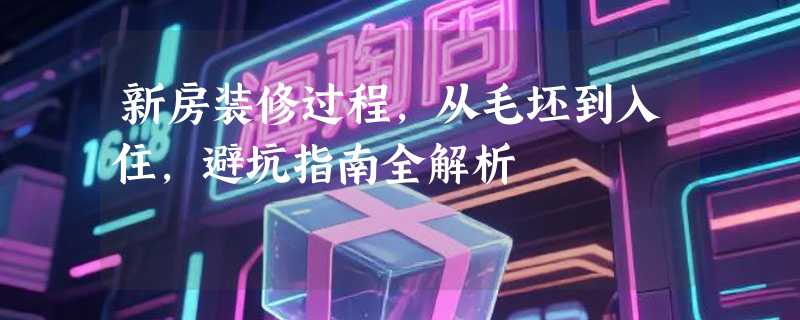 新房装修过程，从毛坯到入住，避坑指南全解析