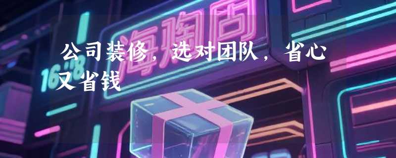 公司装修，选对团队，省心又省钱