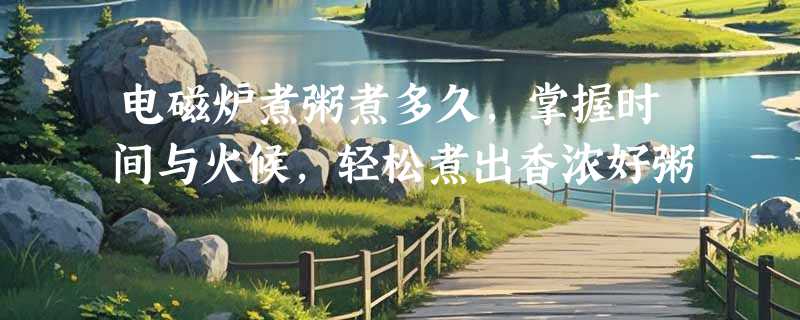 电磁炉煮粥煮多久，掌握时间与火候，轻松煮出香浓好粥