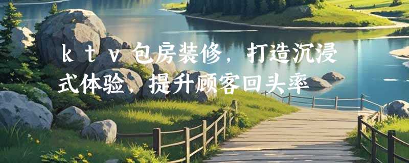 ktv包房装修，打造沉浸式体验，提升顾客回头率