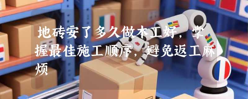地砖安了多久做木工好，掌握最佳施工顺序，避免返工麻烦