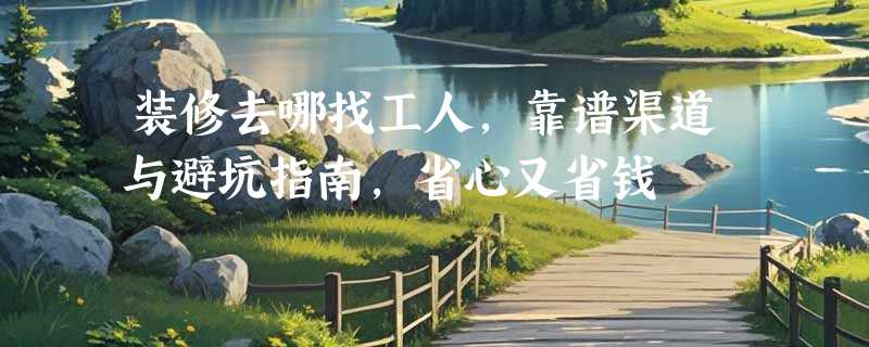 装修去哪找工人，靠谱渠道与避坑指南，省心又省钱