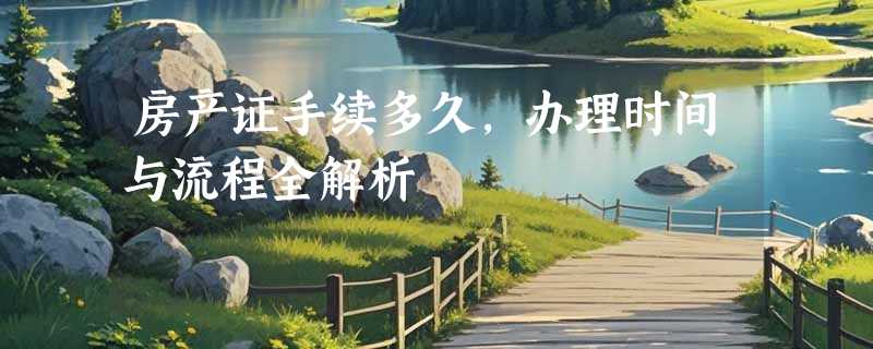 房产证手续多久，办理时间与流程全解析