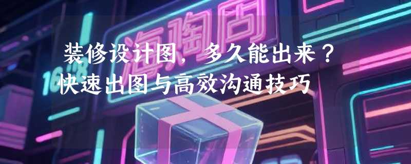 装修设计图，多久能出来？快速出图与高效沟通技巧