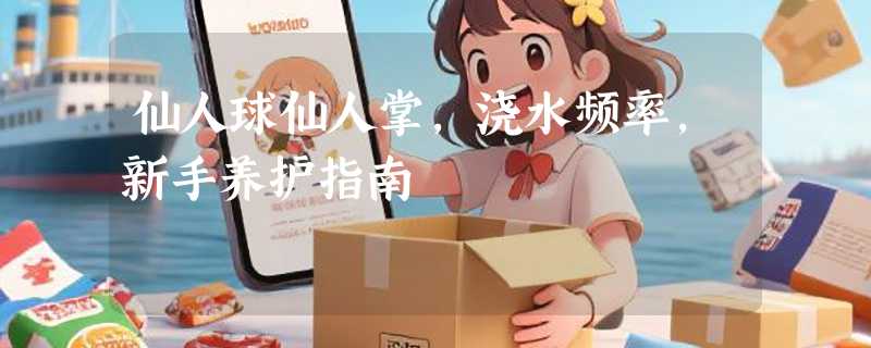 仙人球仙人掌，浇水频率，新手养护指南