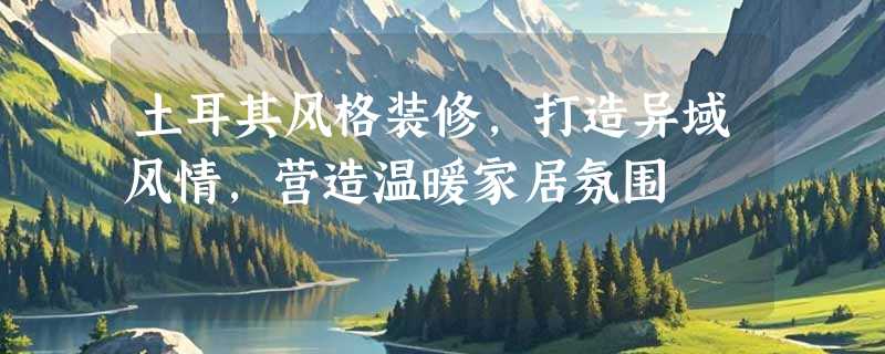 土耳其风格装修，打造异域风情，营造温暖家居氛围