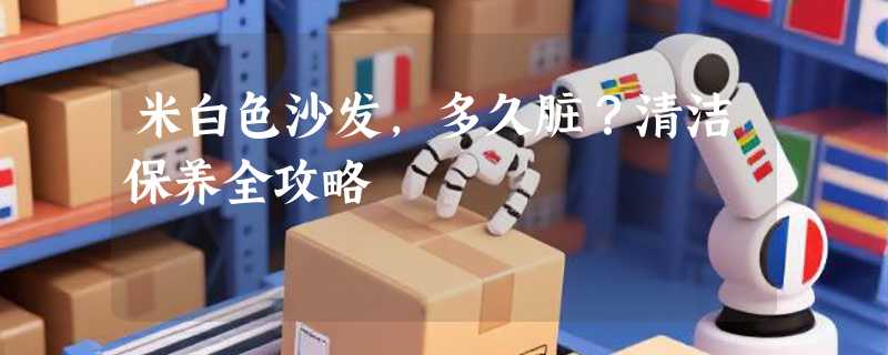米白色沙发，多久脏？清洁保养全攻略