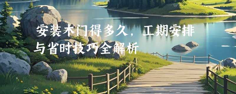 安装木门得多久，工期安排与省时技巧全解析