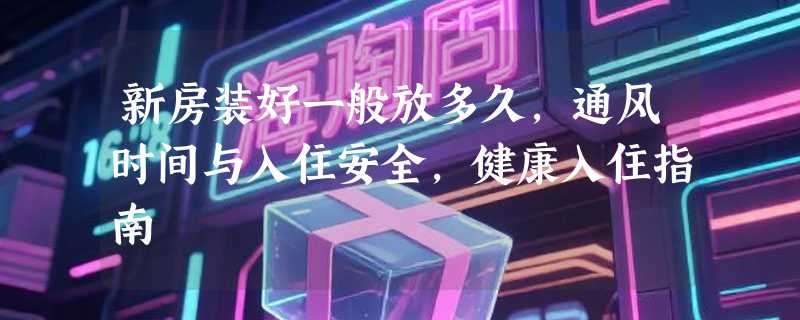 新房装好一般放多久，通风时间与入住安全，健康入住指南