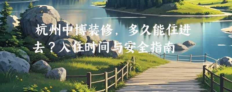 杭州中博装修，多久能住进去？入住时间与安全指南