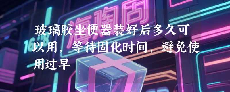 玻璃胶坐便器装好后多久可以用，等待固化时间，避免使用过早