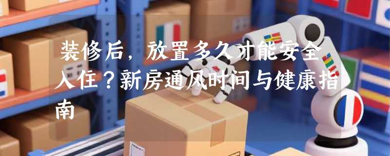 装修后，放置多久才能安全入住？新房通风时间与健康指南