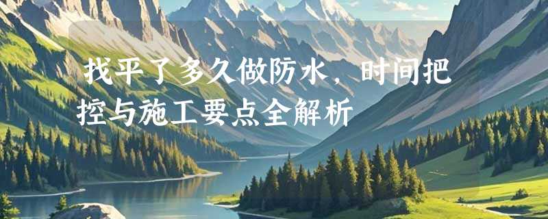 找平了多久做防水，时间把控与施工要点全解析