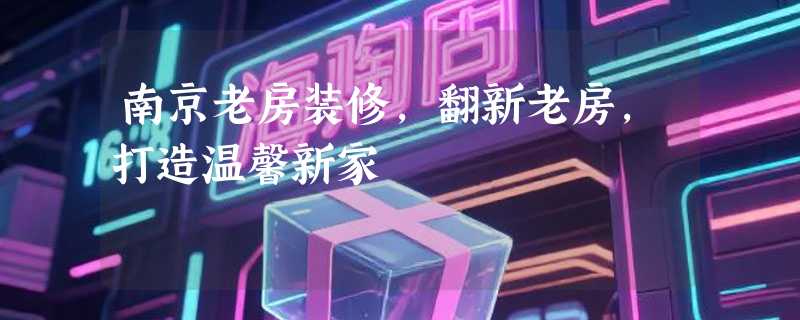 南京老房装修，翻新老房，打造温馨新家