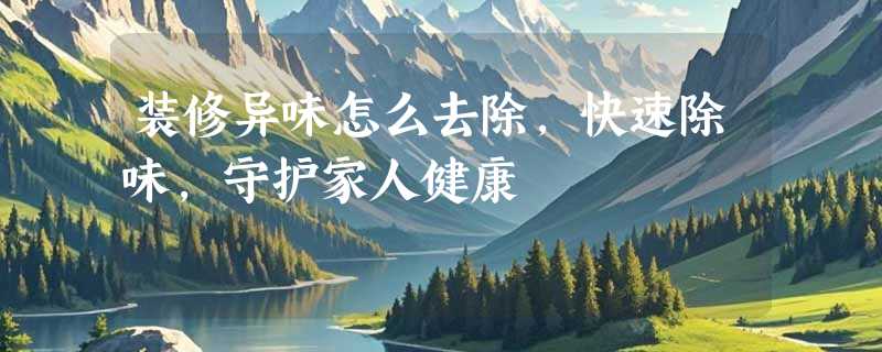 装修异味怎么去除，快速除味，守护家人健康