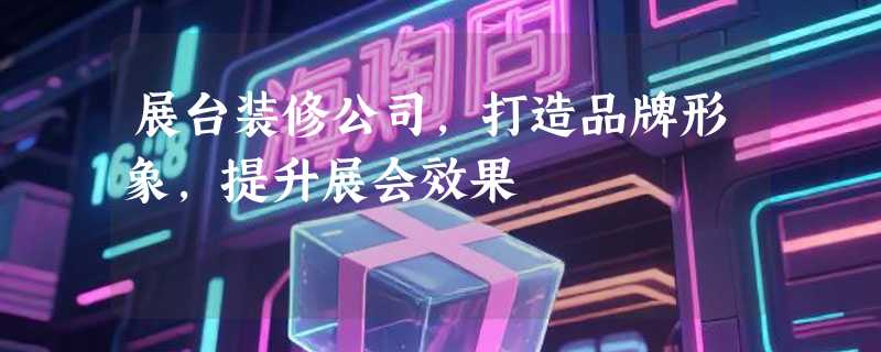 展台装修公司，打造品牌形象，提升展会效果