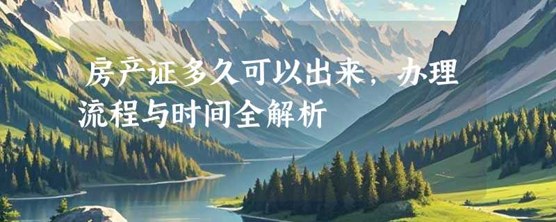 房产证多久可以出来，办理流程与时间全解析