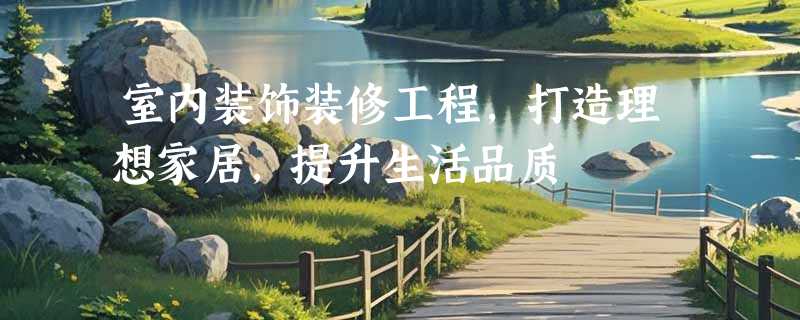 室内装饰装修工程，打造理想家居，提升生活品质