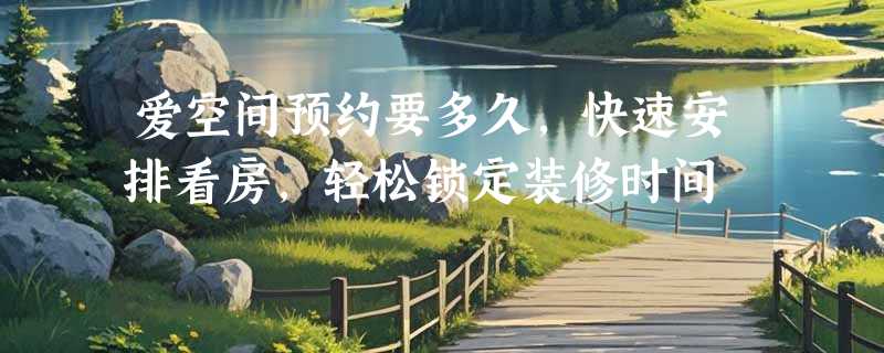 爱空间预约要多久，快速安排看房，轻松锁定装修时间