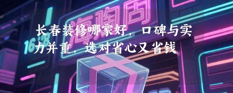 长春装修哪家好，口碑与实力并重，选对省心又省钱