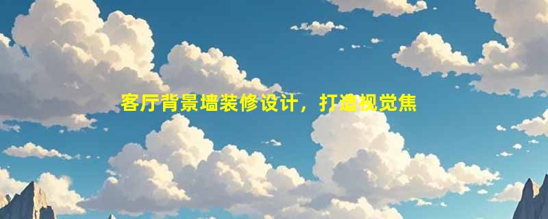 客厅背景墙装修设计，打造视觉焦点，提升家居品味