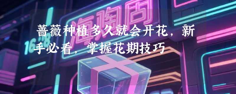 蔷薇种植多久就会开花，新手必看，掌握花期技巧