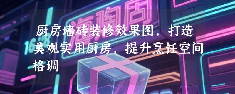 厨房墙砖装修效果图，打造美观实用厨房，提升烹饪空间格调