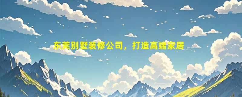 东莞别墅装修公司，打造高端家居，实现品质生活