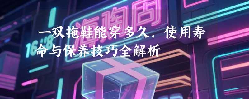 一双拖鞋能穿多久，使用寿命与保养技巧全解析