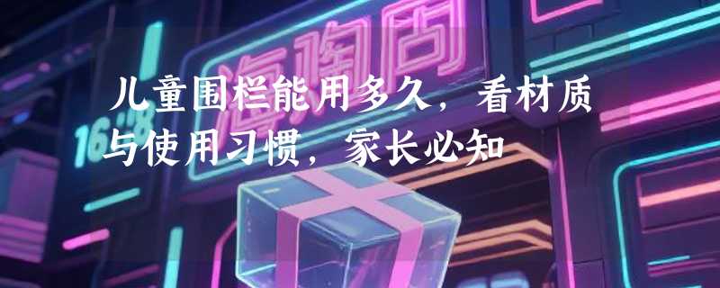 儿童围栏能用多久，看材质与使用习惯，家长必知