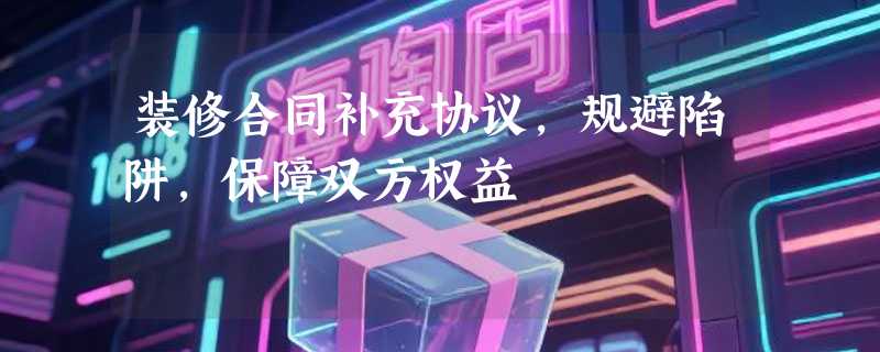 装修合同补充协议，规避陷阱，保障双方权益