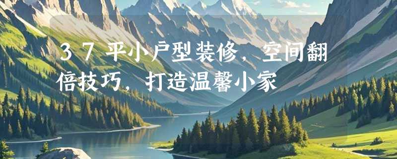37平小户型装修，空间翻倍技巧，打造温馨小家
