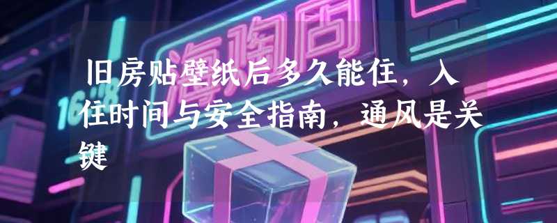 旧房贴壁纸后多久能住，入住时间与安全指南，通风是关键