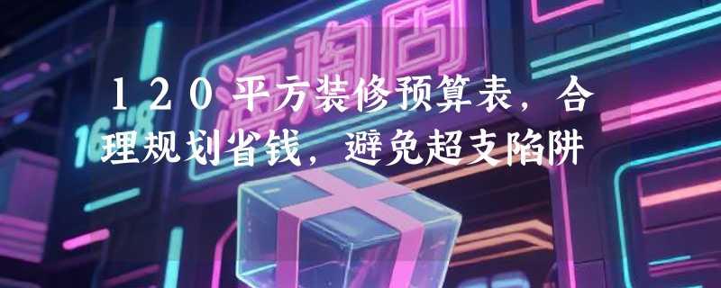 120平方装修预算表，合理规划省钱，避免超支陷阱
