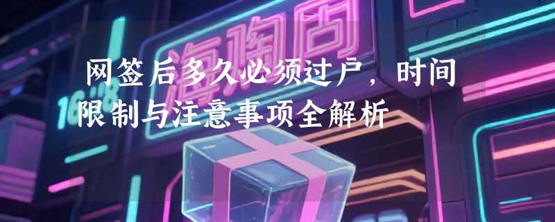 网签后多久必须过户，时间限制与注意事项全解析