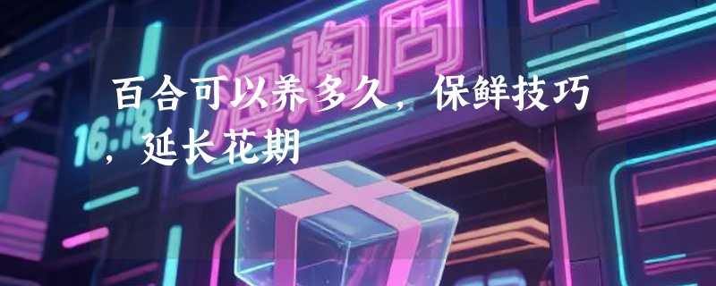 百合可以养多久，保鲜技巧，延长花期