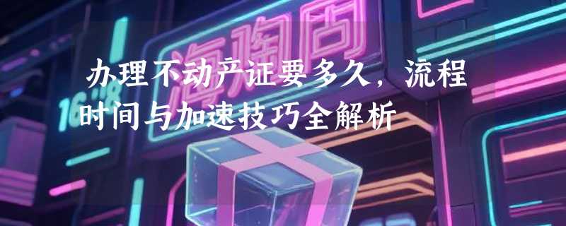办理不动产证要多久，流程时间与加速技巧全解析