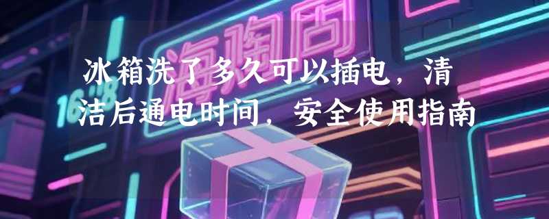 冰箱洗了多久可以插电，清洁后通电时间，安全使用指南