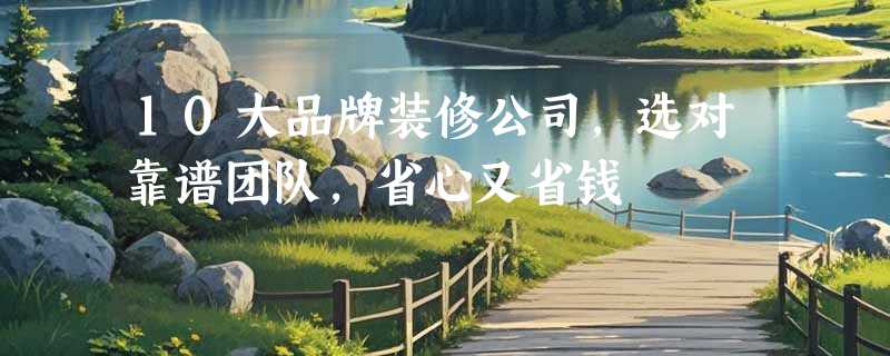 10大品牌装修公司，选对靠谱团队，省心又省钱