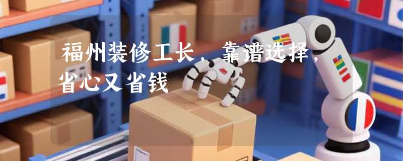 福州装修工长，靠谱选择，省心又省钱