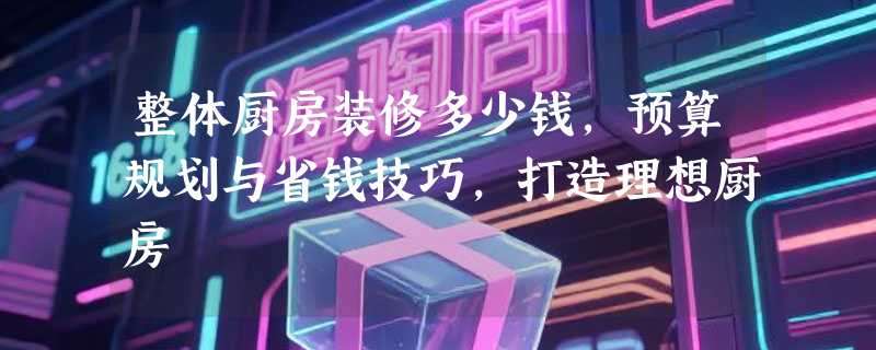 整体厨房装修多少钱，预算规划与省钱技巧，打造理想厨房